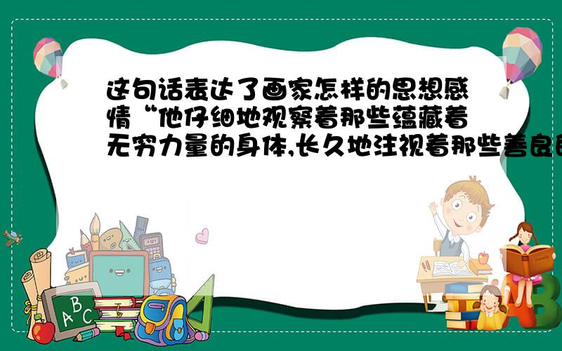 这句话表达了画家怎样的思想感情“他仔细地观察着那些蕴藏着无穷力量的身体,长久地注视着那些善良的眼睛和脸,抚摸着那些铁铸般粗壮的手.”谁能在5分钟内回答我，我就给谁满意回答