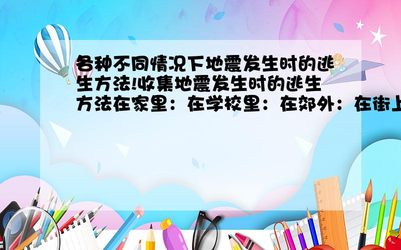 各种不同情况下地震发生时的逃生方法!收集地震发生时的逃生方法在家里：在学校里：在郊外：在街上行走时：在商店里：在影剧院、体育馆里：在交通工具上：