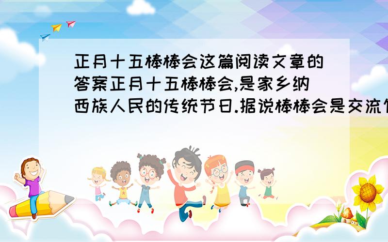 正月十五棒棒会这篇阅读文章的答案正月十五棒棒会,是家乡纳西族人民的传统节日.据说棒棒会是交流竹木农具的盛会.热闹非凡,地方特色很浓.今年的正月十五,一大早我就跟着妈妈去逛街.只