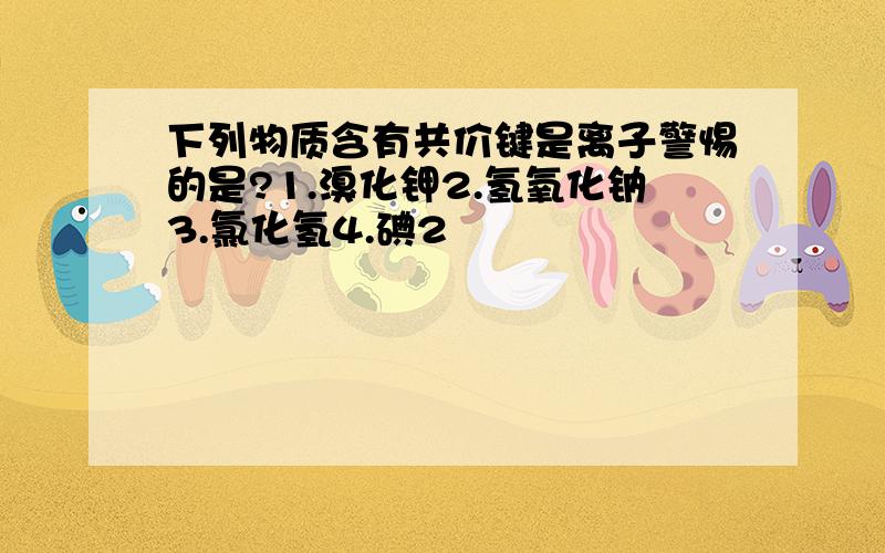 下列物质含有共价键是离子警惕的是?1.溴化钾2.氢氧化钠3.氯化氢4.碘2