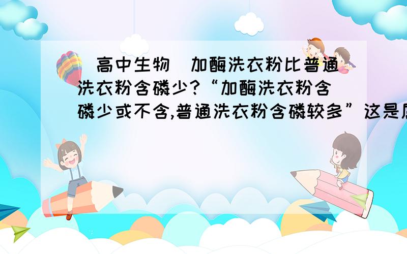 [高中生物]加酶洗衣粉比普通洗衣粉含磷少?“加酶洗衣粉含磷少或不含,普通洗衣粉含磷较多”这是属于加酶洗衣粉和普通洗衣粉的一个区别吗?落井下砖头，您好。《优化设计 高中生物选修1