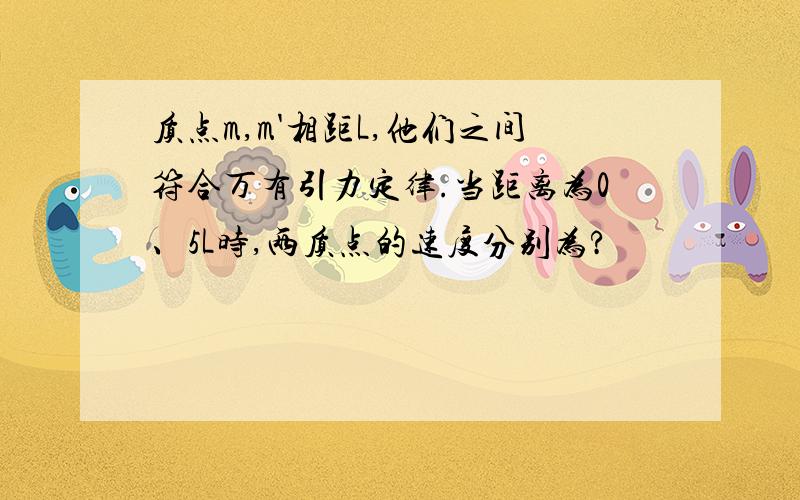 质点m,m'相距L,他们之间符合万有引力定律.当距离为0、5L时,两质点的速度分别为?