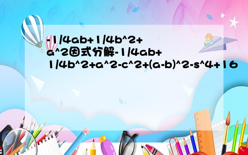 -1/4ab+1/4b^2+a^2因式分解-1/4ab+1/4b^2+a^2-c^2+(a-b)^2-s^4+16