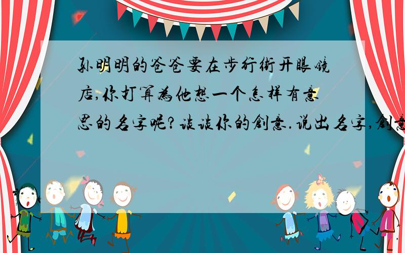 孙明明的爸爸要在步行街开眼镜店,你打算为他想一个怎样有意思的名字呢?谈谈你的创意.说出名字,创意.急用!