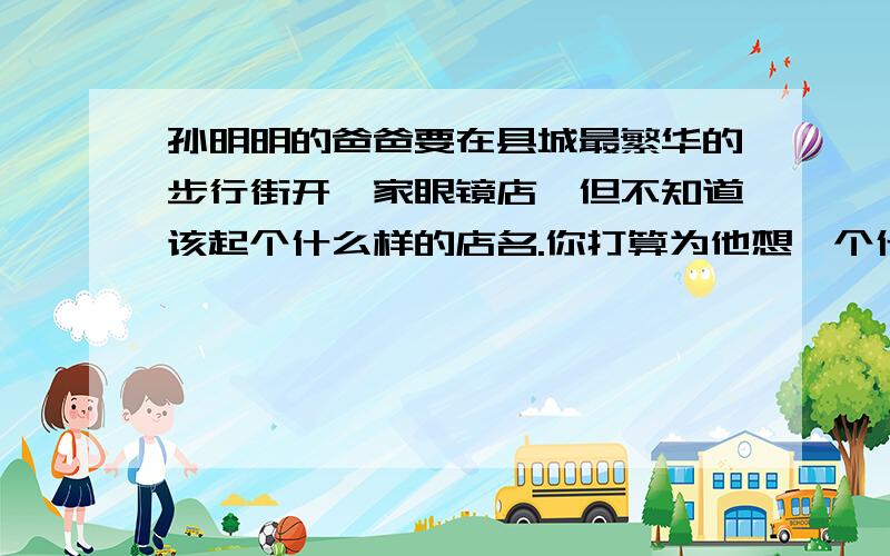 孙明明的爸爸要在县城最繁华的步行街开一家眼镜店,但不知道该起个什么样的店名.你打算为他想一个什么店名要新的,禁止网上转,抄袭.尽快回答.