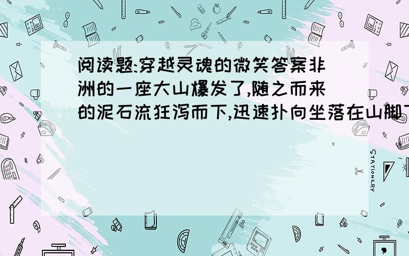 阅读题:穿越灵魂的微笑答案非洲的一座大山爆发了,随之而来的泥石流狂泻而下,迅速扑向坐落在山脚下不远处的一个小山庄,农舍、良田、树木,一切的一切都没有躲过被冲毁.滚滚而来的泥石