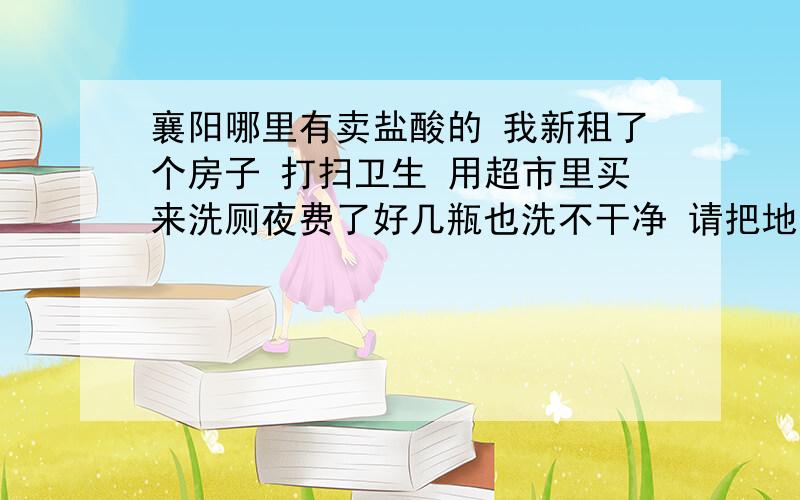 襄阳哪里有卖盐酸的 我新租了个房子 打扫卫生 用超市里买来洗厕夜费了好几瓶也洗不干净 请把地址电话留给我