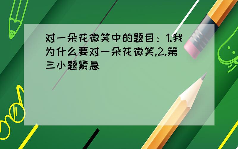 对一朵花微笑中的题目：1.我为什么要对一朵花微笑,2.第三小题紧急