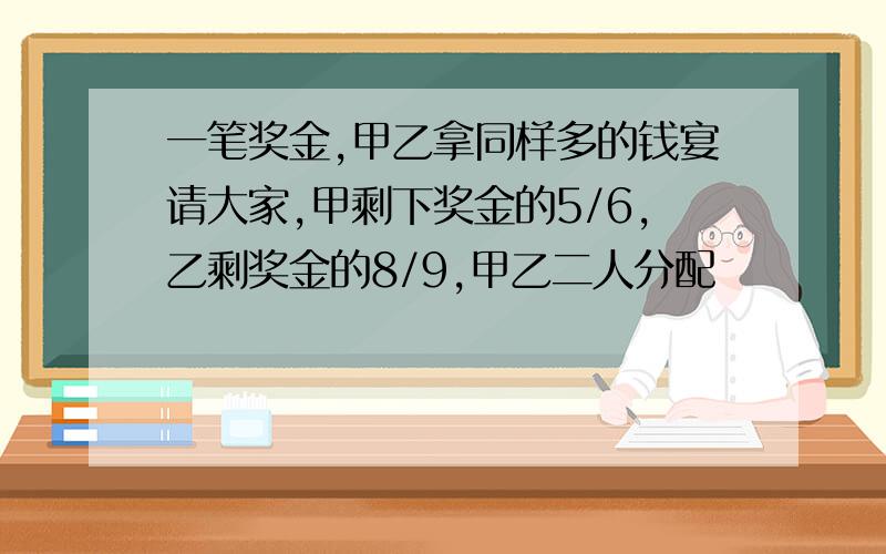 一笔奖金,甲乙拿同样多的钱宴请大家,甲剩下奖金的5/6,乙剩奖金的8/9,甲乙二人分配