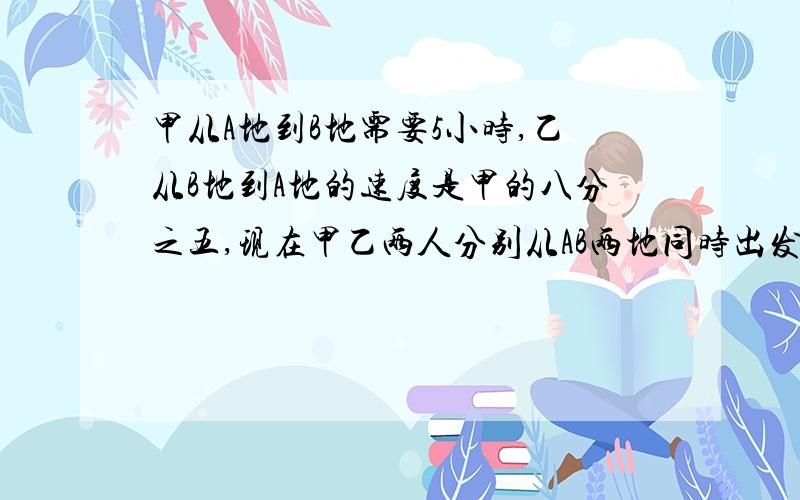 甲从A地到B地需要5小时,乙从B地到A地的速度是甲的八分之五,现在甲乙两人分别从AB两地同时出发相向而行,在途中迎面相遇后继续前进,甲到B地后立即返回,乙到A地后也立即返回,他们在途中又