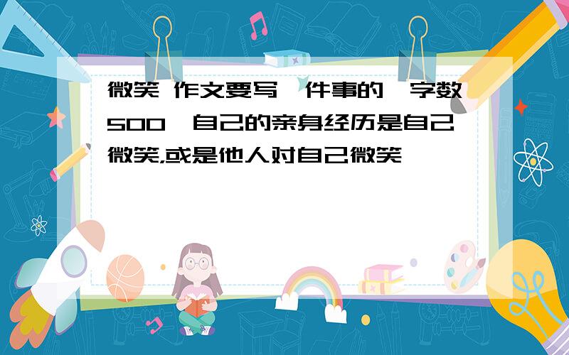 微笑 作文要写一件事的,字数500,自己的亲身经历是自己微笑，或是他人对自己微笑