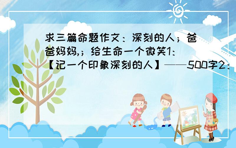 求三篇命题作文：深刻的人；爸爸妈妈,；给生命一个微笑1：【记一个印象深刻的人】——500字2：【父亲是一座山】或【母亲是一本书】——600字3：【给生命一个微笑】——500字字数不要太