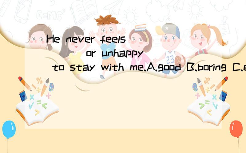 He never feels___ or unhappy to stay with me.A.good B.boring C.excitedB项是不是应该改为bored.主语是人啊