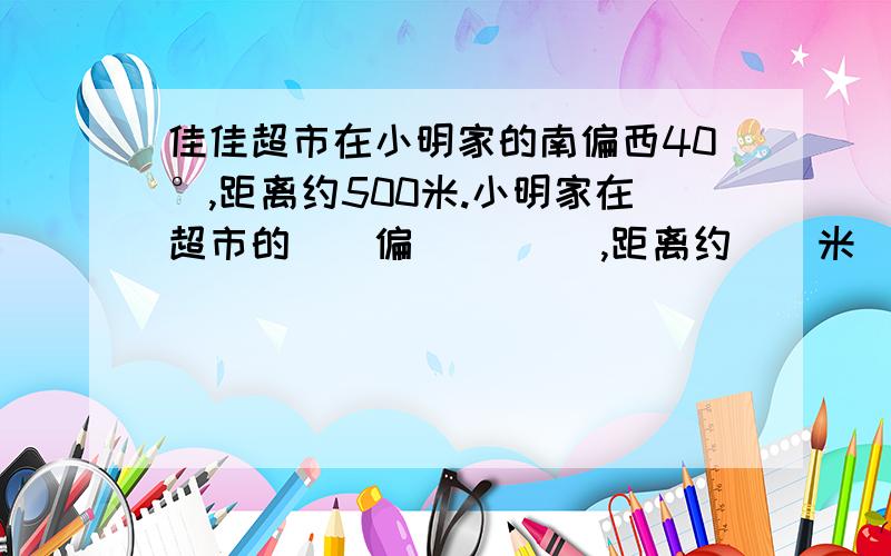 佳佳超市在小明家的南偏西40°,距离约500米.小明家在超市的()偏()( ),距离约()米