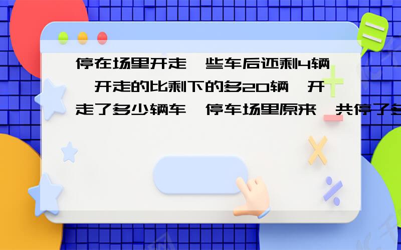 停在场里开走一些车后还剩4辆,开走的比剩下的多20辆,开走了多少辆车,停车场里原来一共停了多少辆车