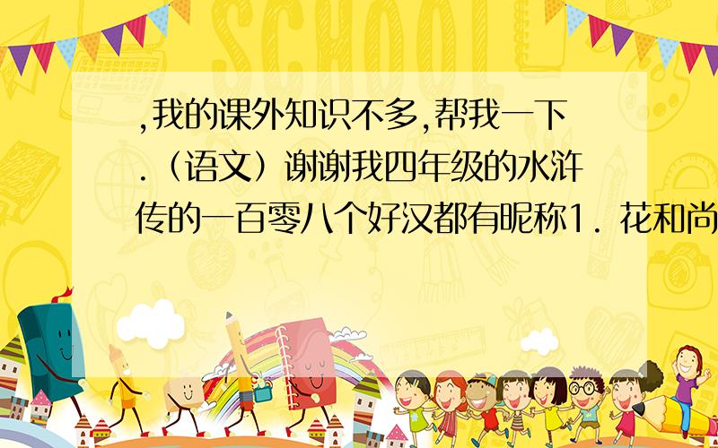 ,我的课外知识不多,帮我一下.（语文）谢谢我四年级的水浒传的一百零八个好汉都有昵称1. 花和尚———（    ） 2. 小李广——（    ）（1）四大名著中哪一部不属于明朝的作品（  ）作者是