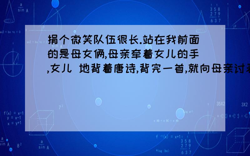 捐个微笑队伍很长.站在我前面的是母女俩,母亲牵着女儿的手,女儿 地背着唐诗,背完一首,就向母亲讨表扬.年轻的母亲不吝啬,反复竖大拇指,鼓励女儿再接再厉.捐款台上的“设施”很简陋.一