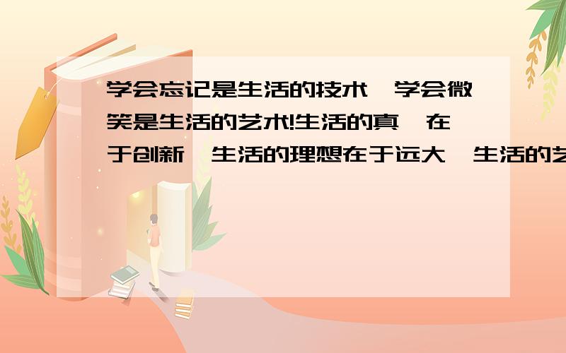 学会忘记是生活的技术,学会微笑是生活的艺术!生活的真谛在于创新,生活的理想在于远大,生活的艺术在于选择,生活的步履在于踏实,生活的乐趣在于追求,