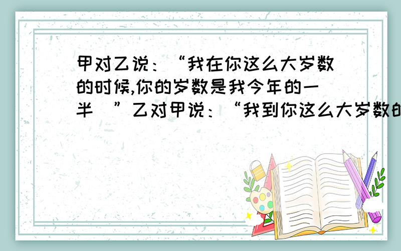 甲对乙说：“我在你这么大岁数的时候,你的岁数是我今年的一半．”乙对甲说：“我到你这么大岁数的时候,你的岁数是我今年的2倍减7．”甲现在多少岁?乙现在多少岁?不要方程﻿