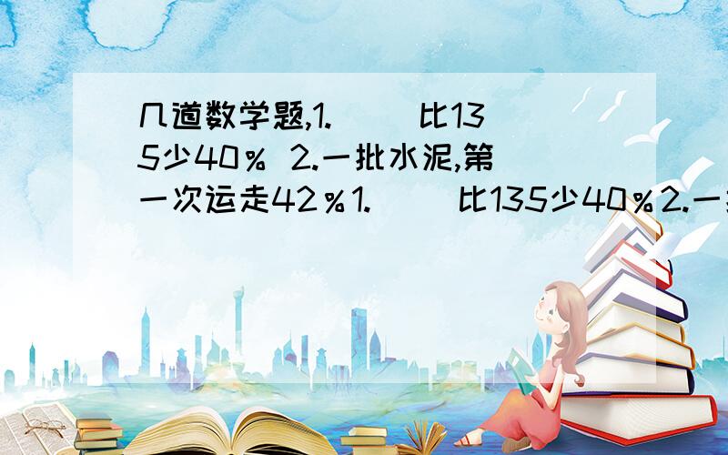 几道数学题,1.（ ）比135少40％ 2.一批水泥,第一次运走42％1.（ ）比135少40％2.一批水泥,第一次运走42％,第二次运走35％,两次共运走这批水泥的（ ）％,还剩这批水泥的（ ）％.3.比耕一块地,上