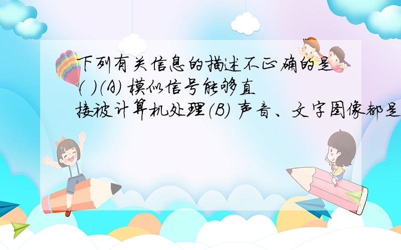 下列有关信息的描述不正确的是（ ）（A） 模似信号能够直接被计算机处理（B） 声音、文字图像都是信息的载体（C） 调制解调器能将模似信号转化为数字信号（D） 计算机以数字化的方式