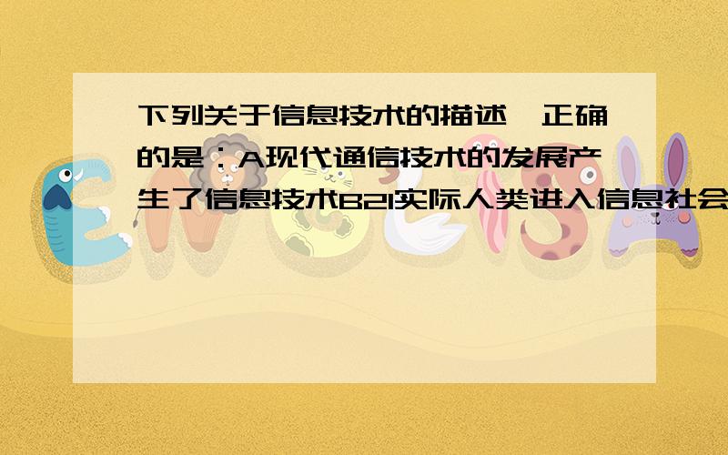 下列关于信息技术的描述,正确的是：A现代通信技术的发展产生了信息技术B21实际人类进入信息社会,信息.信息技术就相应产生了C有了人类就有了信息技术D有了计算机后就有了信息技术