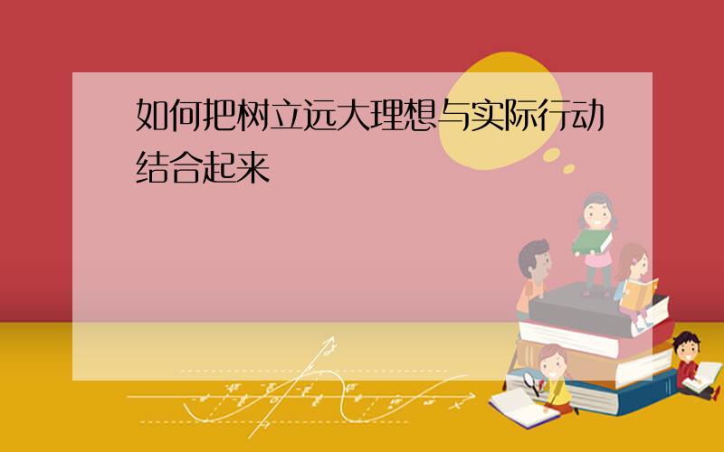 如何把树立远大理想与实际行动结合起来