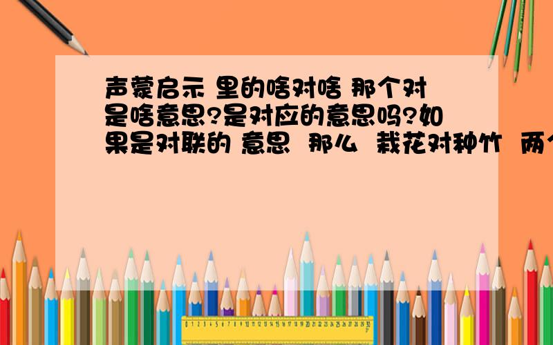 声蒙启示 里的啥对啥 那个对是啥意思?是对应的意思吗?如果是对联的 意思  那么  栽花对种竹  两个都是平尾  能算对联吗对仗和对子 有啥区别 ？