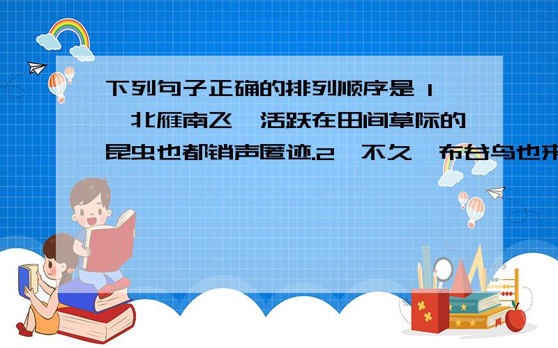 下列句子正确的排列顺序是 1、北雁南飞,活跃在田间草际的昆虫也都销声匿迹.2、不久,布谷鸟也来了.3、到处呈现一片衰草连天的景象,准备迎接风雪载途的寒冬.4、冰雪融化,草木发芽,各种花