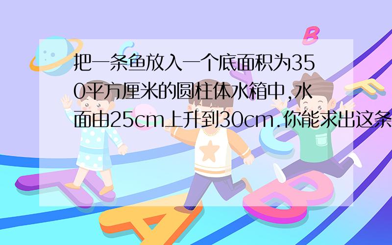 把一条鱼放入一个底面积为350平方厘米的圆柱体水箱中,水面由25cm上升到30cm.你能求出这条鱼的体积吗?