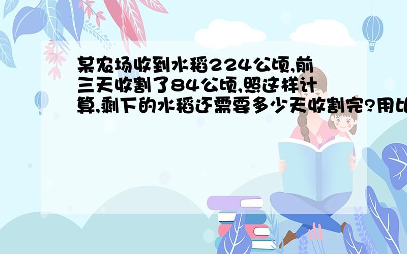 某农场收到水稻224公顷,前三天收割了84公顷,照这样计算,剩下的水稻还需要多少天收割完?用比例的知识解决问题