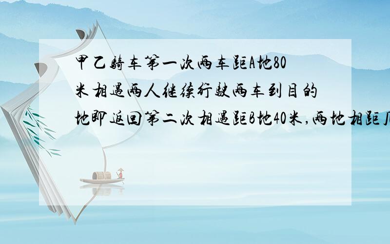 甲乙骑车第一次两车距A地80米相遇两人继续行驶两车到目的地即返回第二次相遇距B地40米,两地相距几米?甲乙同时出发，相向而行。