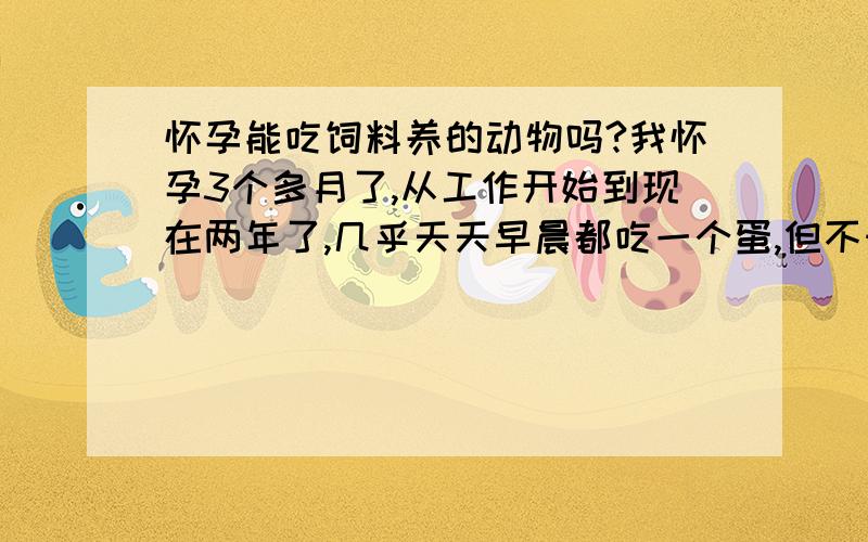 怀孕能吃饲料养的动物吗?我怀孕3个多月了,从工作开始到现在两年了,几乎天天早晨都吃一个蛋,但不知道那蛋是饲料的还是土蛋.如果是饲料的蛋,我这样天天吃,会有什么影响吗?不知道摄取的