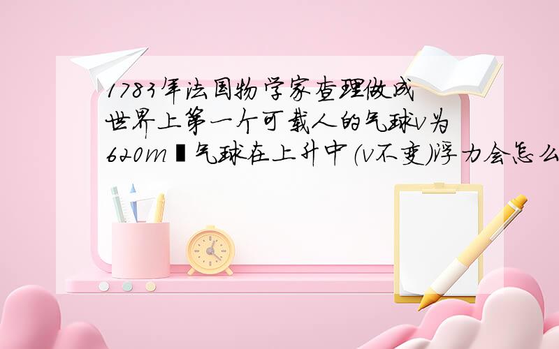 1783年法国物学家查理做成世界上第一个可载人的气球v为620m³气球在上升中（v不变）浮力会怎么变 why是初二物理