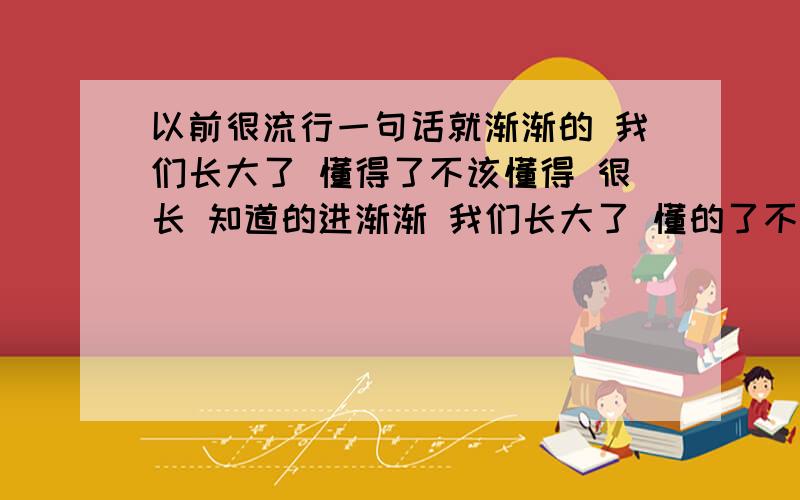 以前很流行一句话就渐渐的 我们长大了 懂得了不该懂得 很长 知道的进渐渐 我们长大了 懂的了不该懂的 承受了不该承受的