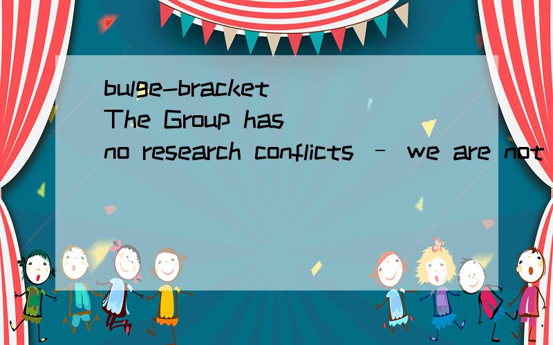 bulge-bracket The Group has no research conflicts – we are not brokers,investment bankers or asset managers,and our clients – for the most part bulge-bracket firms - have the additional comfort that we are regulated and authorised by the FSA and