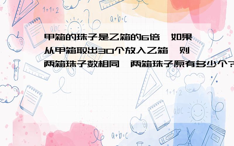 甲箱的珠子是乙箱的6倍,如果从甲箱取出30个放入乙箱,则两箱珠子数相同,两箱珠子原有多少个?列算式,不要方程