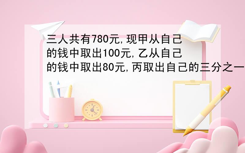 三人共有780元,现甲从自己的钱中取出100元,乙从自己的钱中取出80元,丙取出自己的三分之一,这时三人余下的钱比较：甲是乙的三分之四倍,乙是丙的二分之三,甲原有多少元?