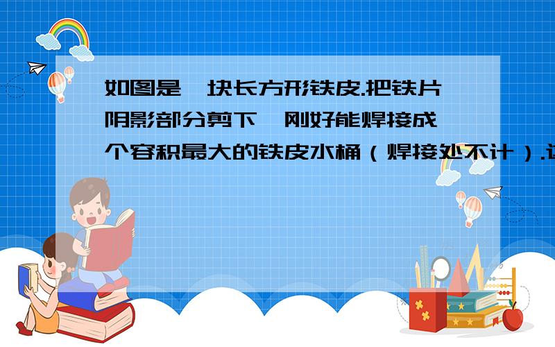 如图是一块长方形铁皮.把铁片阴影部分剪下,刚好能焊接成一个容积最大的铁皮水桶（焊接处不计）.这个铁桶能装水多少千克?（每立方分米重1千克,结果保留整数）