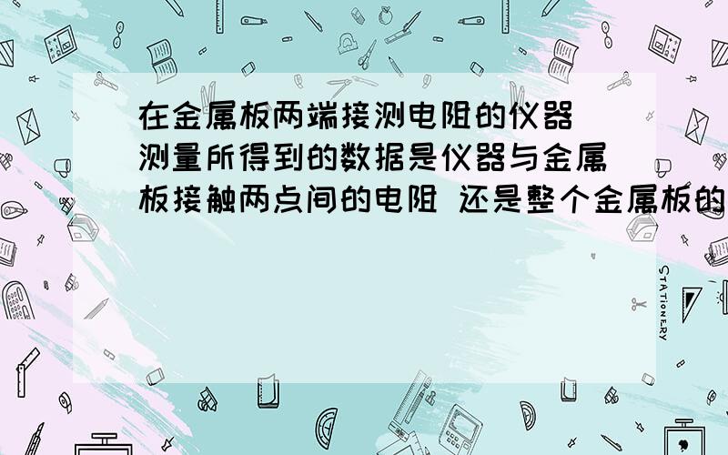 在金属板两端接测电阻的仪器 测量所得到的数据是仪器与金属板接触两点间的电阻 还是整个金属板的电阻哪位大神可以帮我解答 万分感谢