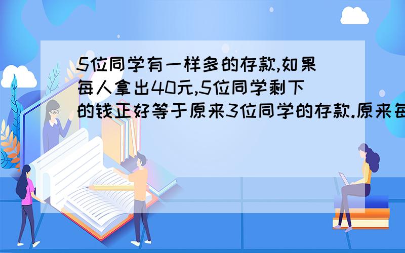 5位同学有一样多的存款,如果每人拿出40元,5位同学剩下的钱正好等于原来3位同学的存款.原来每人存款多少A,200 B,150 C,100 D,300