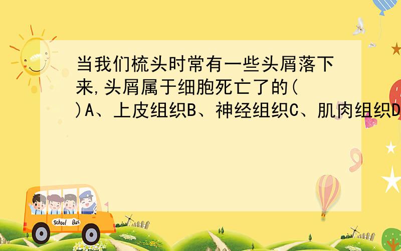 当我们梳头时常有一些头屑落下来,头屑属于细胞死亡了的( )A、上皮组织B、神经组织C、肌肉组织D、结缔组织可是我觉得是A.不要百度百科。我要是会找头皮屑的百科我还提问干嘛、