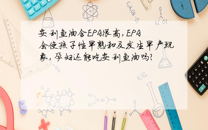 安利鱼油含EPA很高,EPA会使孩子性早熟和及发生早产现象,孕妇还能吃安利鱼油吗?