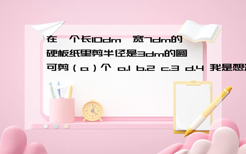 在一个长10dm,宽7dm的硬板纸里剪半径是3dm的圆,可剪（a）个 a.1 b.2 c.3 d.4 我是想知道为什么不能剪出2个圆,只能剪1个