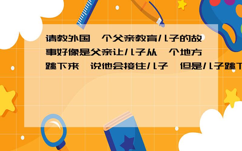 请教外国一个父亲教育儿子的故事好像是父亲让儿子从一个地方跳下来,说他会接住儿子,但是儿子跳下来的时候却没有接住,父亲借这个故事告诉儿子,这个世界上没有一个人是值得相信的,最