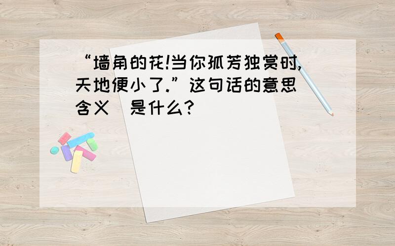 “墙角的花!当你孤芳独赏时,天地便小了.”这句话的意思（含义）是什么?