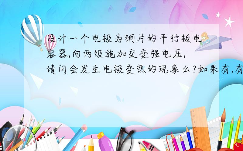 设计一个电极为铜片的平行板电容器,向两级施加交变强电压,请问会发生电极变热的现象么?如果有,有多热两级间距大概有10CM,场均强E=1kV/mm,电极面积为0.2m^2