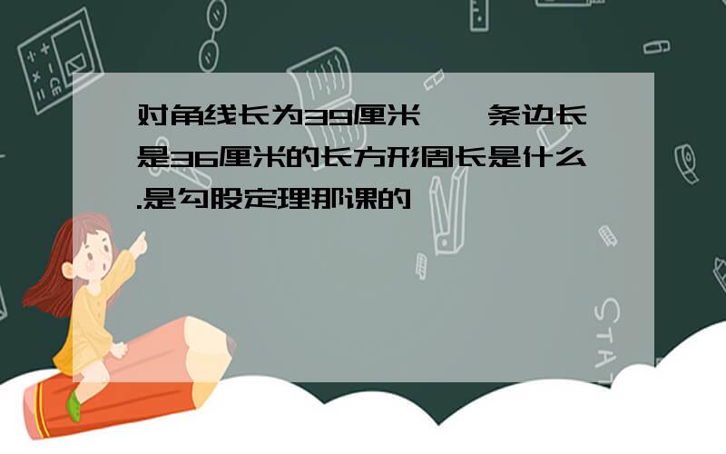 对角线长为39厘米,一条边长是36厘米的长方形周长是什么.是勾股定理那课的