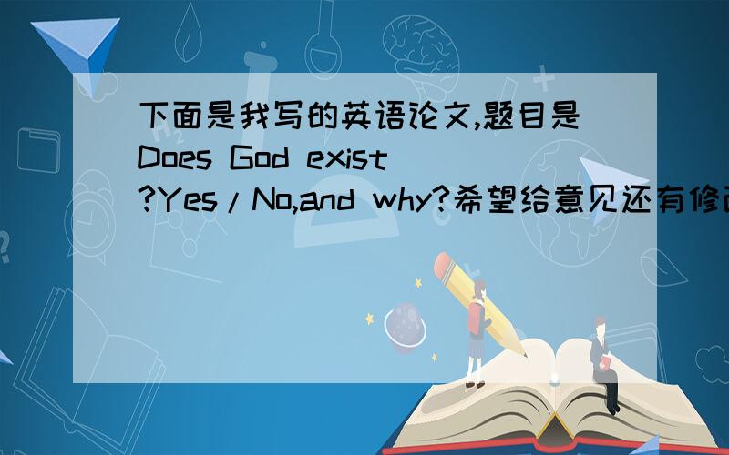 下面是我写的英语论文,题目是Does God exist?Yes/No,and why?希望给意见还有修改一下～No matter today or during the ancient time,the existence of God is always a popular topic for people to argue about.Some said God does exist,and