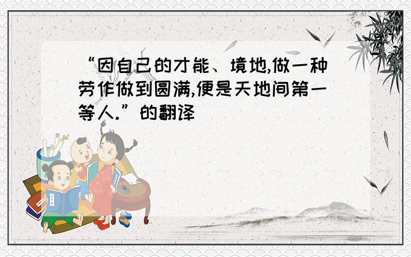 “因自己的才能、境地,做一种劳作做到圆满,便是天地间第一等人.”的翻译